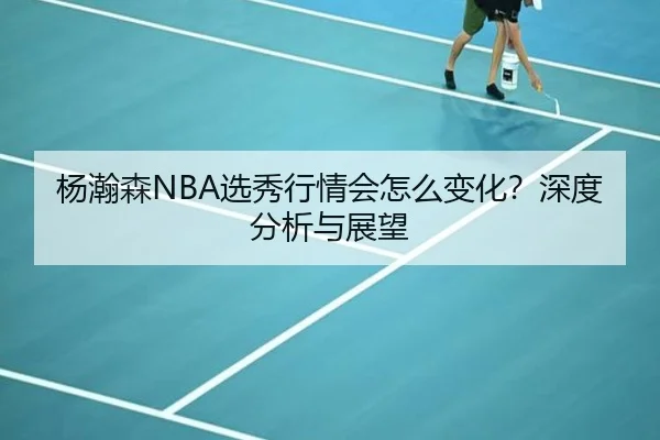 杨瀚森NBA选秀行情会怎么变化？深度分析与展望