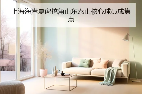 上海海港夏窗挖角山东泰山核心球员成焦点